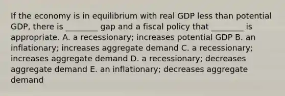 If the economy is in equilibrium with real GDP <a href='https://www.questionai.com/knowledge/k7BtlYpAMX-less-than' class='anchor-knowledge'>less than</a> potential​ GDP, there is​ ________ gap and a <a href='https://www.questionai.com/knowledge/kPTgdbKdvz-fiscal-policy' class='anchor-knowledge'>fiscal policy</a> that​ ________ is appropriate. A. a​ recessionary; increases potential GDP B. an​ inflationary; increases aggregate demand C. a​ recessionary; increases aggregate demand D. a​ recessionary; decreases aggregate demand E. an​ inflationary; decreases aggregate demand