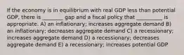 If the economy is in equilibrium with real GDP less than potential GDP, there is ________ gap and a fiscal policy that __________ is appropriate. A) an inflationary; increases aggregate demand B) an inflationary; decreases aggregate demand C) a recessionary; increases aggregate demand D) a recessionary; decreases aggregate demand E) a recessionary; increases potential GDP