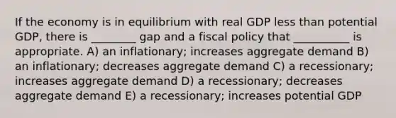 If the economy is in equilibrium with real GDP <a href='https://www.questionai.com/knowledge/k7BtlYpAMX-less-than' class='anchor-knowledge'>less than</a> potential GDP, there is ________ gap and a <a href='https://www.questionai.com/knowledge/kPTgdbKdvz-fiscal-policy' class='anchor-knowledge'>fiscal policy</a> that __________ is appropriate. A) an inflationary; increases aggregate demand B) an inflationary; decreases aggregate demand C) a recessionary; increases aggregate demand D) a recessionary; decreases aggregate demand E) a recessionary; increases potential GDP