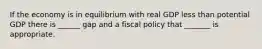 If the economy is in equilibrium with real GDP less than potential GDP there is ______ gap and a fiscal policy that _______ is appropriate.