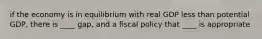 if the economy is in equilibrium with real GDP less than potential GDP, there is ____ gap, and a fiscal policy that ____ is appropriate
