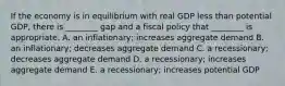 If the economy is in equilibrium with real GDP less than potential GDP, there is​ ________ gap and a fiscal policy that​ ________ is appropriate. A. an​ inflationary; increases aggregate demand B. an​ inflationary; decreases aggregate demand C. a​ recessionary; decreases aggregate demand D. a​ recessionary; increases aggregate demand E. a​ recessionary; increases potential GDP