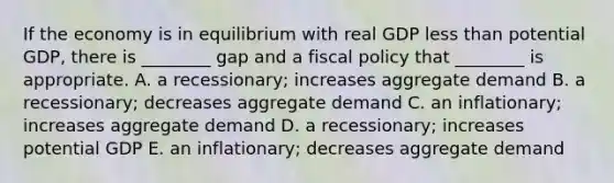 If the economy is in equilibrium with real GDP <a href='https://www.questionai.com/knowledge/k7BtlYpAMX-less-than' class='anchor-knowledge'>less than</a> potential​ GDP, there is​ ________ gap and a <a href='https://www.questionai.com/knowledge/kPTgdbKdvz-fiscal-policy' class='anchor-knowledge'>fiscal policy</a> that​ ________ is appropriate. A. a​ recessionary; increases aggregate demand B. a​ recessionary; decreases aggregate demand C. an​ inflationary; increases aggregate demand D. a​ recessionary; increases potential GDP E. an​ inflationary; decreases aggregate demand