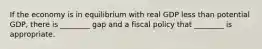 If the economy is in equilibrium with real GDP less than potential​ GDP, there is​ ________ gap and a fiscal policy that​ ________ is appropriate.