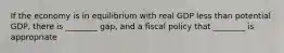 If the economy is in equilibrium with real GDP less than potential GDP, there is ________ gap, and a fiscal policy that ________ is appropriate