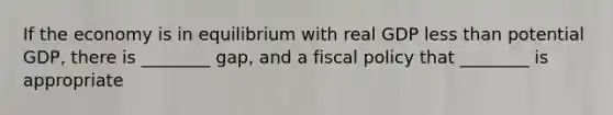 If the economy is in equilibrium with real GDP <a href='https://www.questionai.com/knowledge/k7BtlYpAMX-less-than' class='anchor-knowledge'>less than</a> potential GDP, there is ________ gap, and a <a href='https://www.questionai.com/knowledge/kPTgdbKdvz-fiscal-policy' class='anchor-knowledge'>fiscal policy</a> that ________ is appropriate