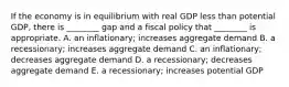 If the economy is in equilibrium with real GDP less than potential​ GDP, there is​ ________ gap and a fiscal policy that​ ________ is appropriate. A. an​ inflationary; increases aggregate demand B. a​ recessionary; increases aggregate demand C. an​ inflationary; decreases aggregate demand D. a​ recessionary; decreases aggregate demand E. a​ recessionary; increases potential GDP