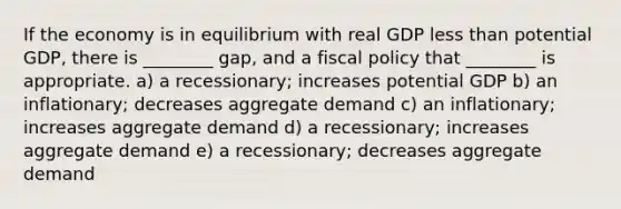 If the economy is in equilibrium with real GDP less than potential GDP, there is ________ gap, and a fiscal policy that ________ is appropriate. a) a recessionary; increases potential GDP b) an inflationary; decreases aggregate demand c) an inflationary; increases aggregate demand d) a recessionary; increases aggregate demand e) a recessionary; decreases aggregate demand