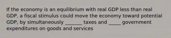 If the economy is an equilibrium with real GDP <a href='https://www.questionai.com/knowledge/k7BtlYpAMX-less-than' class='anchor-knowledge'>less than</a> real GDP, a fiscal stimulus could move the economy toward potential GDP, by simultaneously _______ taxes and _____ government expenditures on goods and services