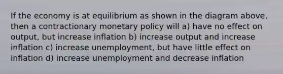 If the economy is at equilibrium as shown in the diagram above, then a contractionary monetary policy will a) have no effect on output, but increase inflation b) increase output and increase inflation c) increase unemployment, but have little effect on inflation d) increase unemployment and decrease inflation