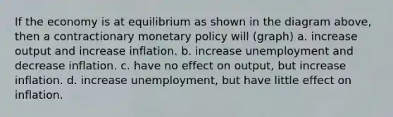 If the economy is at equilibrium as shown in the diagram above, then a contractionary monetary policy will (graph) a. increase output and increase inflation. b. increase unemployment and decrease inflation. c. have no effect on output, but increase inflation. d. increase unemployment, but have little effect on inflation.