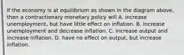 If the economy is at equilibrium as shown in the diagram above, then a contractionary monetary policy will A. increase unemployment, but have little effect on inflation. B. increase unemployment and decrease inflation. C. increase output and increase inflation. D. have no effect on output, but increase inflation.