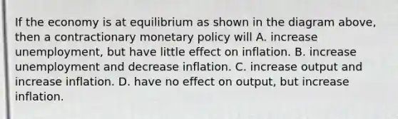 If the economy is at equilibrium as shown in the diagram above, then a contractionary <a href='https://www.questionai.com/knowledge/kEE0G7Llsx-monetary-policy' class='anchor-knowledge'>monetary policy</a> will A. increase unemployment, but have little effect on inflation. B. increase unemployment and decrease inflation. C. increase output and increase inflation. D. have no effect on output, but increase inflation.