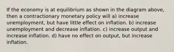 If the economy is at equilibrium as shown in the diagram above, then a contractionary monetary policy will a) increase unemployment, but have little effect on inflation. b) increase unemployment and decrease inflation. c) increase output and increase inflation. d) have no effect on output, but increase inflation.