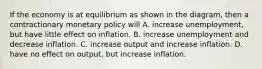 If the economy is at equilibrium as shown in the diagram, then a contractionary monetary policy will A. increase unemployment, but have little effect on inflation. B. increase unemployment and decrease inflation. C. increase output and increase inflation. D. have no effect on output, but increase inflation.