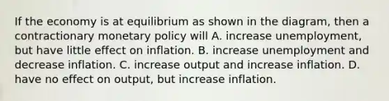 If the economy is at equilibrium as shown in the diagram, then a contractionary <a href='https://www.questionai.com/knowledge/kEE0G7Llsx-monetary-policy' class='anchor-knowledge'>monetary policy</a> will A. increase unemployment, but have little effect on inflation. B. increase unemployment and decrease inflation. C. increase output and increase inflation. D. have no effect on output, but increase inflation.