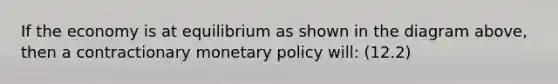 If the economy is at equilibrium as shown in the diagram above, then a contractionary <a href='https://www.questionai.com/knowledge/kEE0G7Llsx-monetary-policy' class='anchor-knowledge'>monetary policy</a> will: (12.2)