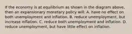 If the economy is at equilibrium as shown in the diagram above, then an expansionary monetary policy will: A. have no effect on both unemployment and inflation. B. reduce unemployment, but increase inflation. C. reduce both unemployment and inflation. D. reduce unemployment, but have little effect on inflation.