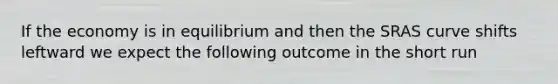 If the economy is in equilibrium and then the SRAS curve shifts leftward we expect the following outcome in the short run