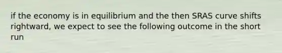 if the economy is in equilibrium and the then SRAS curve shifts rightward, we expect to see the following outcome in the short run