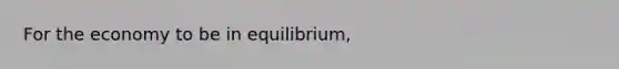 For the economy to be in equilibrium,