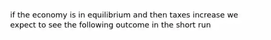 if the economy is in equilibrium and then taxes increase we expect to see the following outcome in the short run