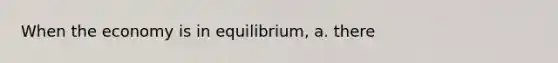 When the economy is in equilibrium, a. there