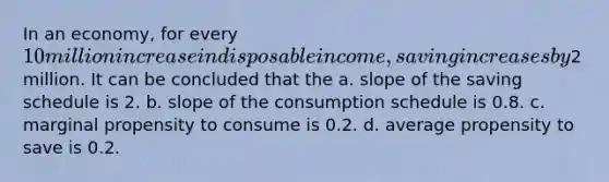 In an economy, for every 10 million increase in disposable income, saving increases by2 million. It can be concluded that the a. slope of the saving schedule is 2. b. slope of the consumption schedule is 0.8. c. marginal propensity to consume is 0.2. d. average propensity to save is 0.2.