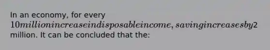 In an economy, for every 10 million increase in disposable income, saving increases by2 million. It can be concluded that the: