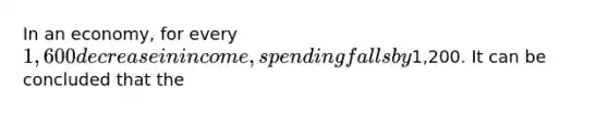 In an economy, for every 1,600 decrease in income, spending falls by1,200. It can be concluded that the