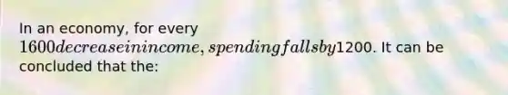 In an economy, for every 1600 decrease in income, spending falls by1200. It can be concluded that the: