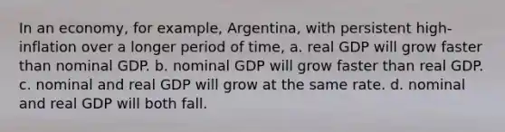 In an economy, for example, Argentina, with persistent high-inflation over a longer period of time, a. real GDP will grow faster than nominal GDP. b. nominal GDP will grow faster than real GDP. c. nominal and real GDP will grow at the same rate. d. nominal and real GDP will both fall.