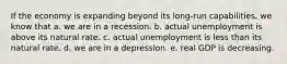 If the economy is expanding beyond its long-run capabilities, we know that a. we are in a recession. b. actual unemployment is above its natural rate. c. actual unemployment is less than its natural rate. d. we are in a depression. e. real GDP is decreasing.