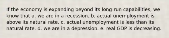 If the economy is expanding beyond its long-run capabilities, we know that a. we are in a recession. b. actual unemployment is above its natural rate. c. actual unemployment is less than its natural rate. d. we are in a depression. e. real GDP is decreasing.