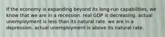 If the economy is expanding beyond its long-run capabilities, we know that we are in a recession. real GDP is decreasing. actual unemployment is less than its natural rate. we are in a depression. actual unemployment is above its natural rate.