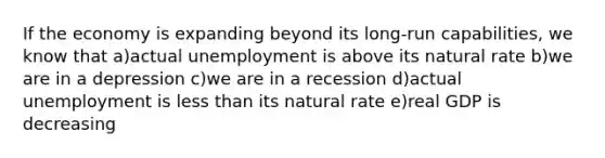 If the economy is expanding beyond its long-run capabilities, we know that a)actual unemployment is above its natural rate b)we are in a depression c)we are in a recession d)actual unemployment is less than its natural rate e)real GDP is decreasing