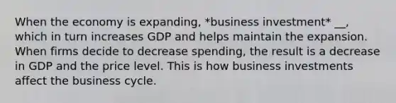 When the economy is expanding, *business investment* __, which in turn increases GDP and helps maintain the expansion. When firms decide to decrease spending, the result is a decrease in GDP and the price level. This is how business investments affect the business cycle.