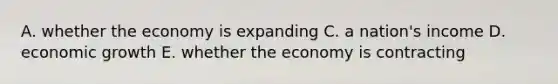 A. whether the economy is expanding C. a nation's income D. economic growth E. whether the economy is contracting