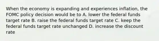 When the economy is expanding and experiences inflation, the FOMC policy decision would be to A. lower the federal funds target rate B. raise the federal funds target rate C. keep the federal funds target rate unchanged D. increase the discount rate