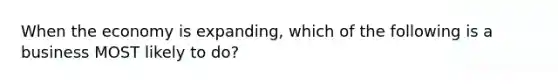 When the economy is expanding, which of the following is a business MOST likely to do?