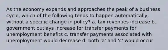 As the economy expands and approaches the peak of a business cycle, which of the following tends to happen automatically, without a specific change in policy? a. tax revenues increase b. government outlays increase for transfer payments for unemployment benefits c. transfer payments associated with unemployment would decrease d. both 'a' and 'c' would occur