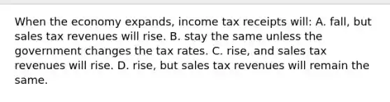 When the economy expands, income tax receipts will: A. fall, but sales tax revenues will rise. B. stay the same unless the government changes the tax rates. C. rise, and sales tax revenues will rise. D. rise, but sales tax revenues will remain the same.