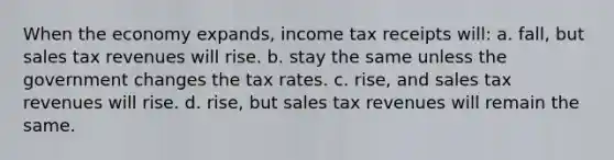 When the economy expands, income tax receipts will: a. fall, but sales tax revenues will rise. b. stay the same unless the government changes the tax rates. c. rise, and sales tax revenues will rise. d. rise, but sales tax revenues will remain the same.