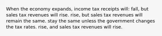 When the economy expands, income tax receipts will: fall, but sales tax revenues will rise. rise, but sales tax revenues will remain the same. stay the same unless the government changes the tax rates. rise, and sales tax revenues will rise.