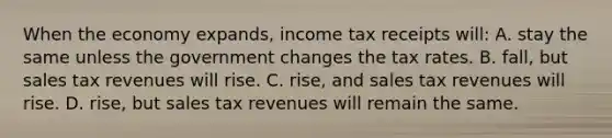 When the economy expands, income tax receipts will: A. stay the same unless the government changes the tax rates. B. fall, but sales tax revenues will rise. C. rise, and sales tax revenues will rise. D. rise, but sales tax revenues will remain the same.