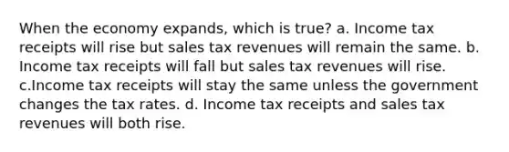 When the economy expands, which is true? a. Income tax receipts will rise but sales tax revenues will remain the same. b. Income tax receipts will fall but sales tax revenues will rise. c.Income tax receipts will stay the same unless the government changes the tax rates. d. Income tax receipts and sales tax revenues will both rise.