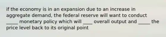 if the economy is in an expansion due to an increase in aggregate demand, the federal reserve will want to conduct _____ <a href='https://www.questionai.com/knowledge/kEE0G7Llsx-monetary-policy' class='anchor-knowledge'>monetary policy</a> which will ____ overall output and _____ the price level back to its original point