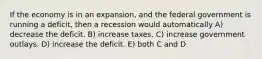 If the economy is in an expansion, and the federal government is running a deficit, then a recession would automatically A) decrease the deficit. B) increase taxes. C) increase government outlays. D) increase the deficit. E) both C and D