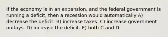 If the economy is in an expansion, and the federal government is running a deficit, then a recession would automatically A) decrease the deficit. B) increase taxes. C) increase government outlays. D) increase the deficit. E) both C and D