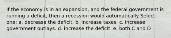 If the economy is in an expansion, and the federal government is running a deficit, then a recession would automatically Select one: a. decrease the deficit. b. increase taxes. c. increase government outlays. d. increase the deficit. e. both C and D